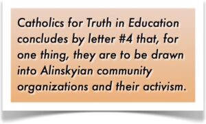Catholics for Truth in Education concludes by letter #4 that, for one thing, they are to be drawn into Alinskyian community organizations and their activism.