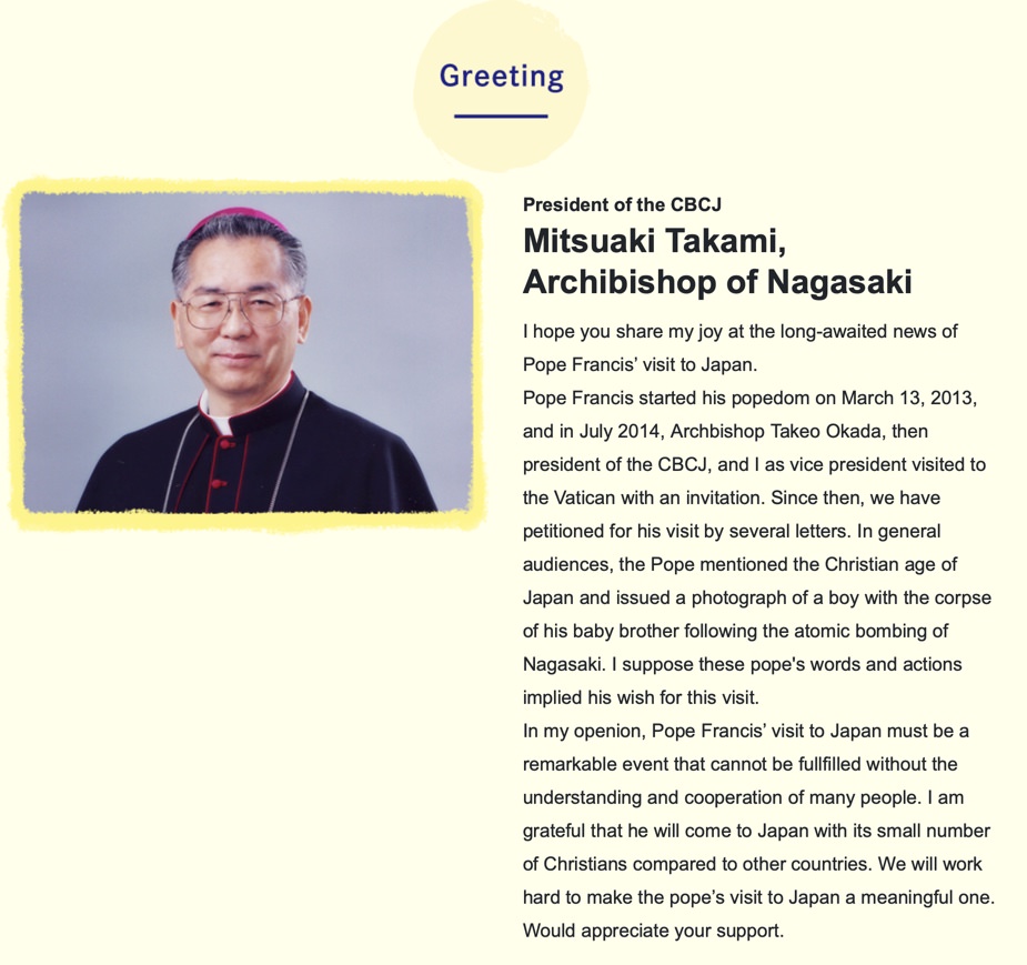 President of the CBCJ
Mitsuaki Takami,
Archibishop of Nagasaki
I hope you share my joy at the long-awaited news of Pope Francis’ visit to Japan.
Pope Francis started his popedom on March 13, 2013, and in July 2014, Archbishop Takeo Okada, then president of the CBCJ, and I as vice president visited to the Vatican with an invitation. Since then, we have petitioned for his visit by several letters. In general audiences, the Pope mentioned the Christian age of Japan and issued a photograph of a boy with the corpse of his baby brother following the atomic bombing of Nagasaki. I suppose these pope's words and actions implied his wish for this visit. 
In my openion, Pope Francis’ visit to Japan must be a remarkable event that cannot be fullfilled without the understanding and cooperation of many people. I am grateful that he will come to Japan with its small number of Christians compared to other countries. We will work hard to make the pope’s visit to Japan a meaningful one.
Would appreciate your support.